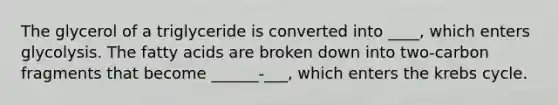 The glycerol of a triglyceride is converted into ____, which enters glycolysis. The fatty acids are broken down into two-carbon fragments that become ______-___, which enters the krebs cycle.