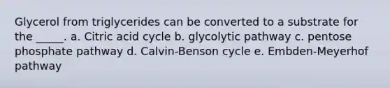 Glycerol from triglycerides can be converted to a substrate for the _____. a. Citric acid cycle b. glycolytic pathway c. pentose phosphate pathway d. Calvin-Benson cycle e. Embden-Meyerhof pathway