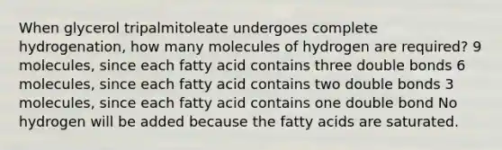 When glycerol tripalmitoleate undergoes complete hydrogenation, how many molecules of hydrogen are required? 9 molecules, since each fatty acid contains three double bonds 6 molecules, since each fatty acid contains two double bonds 3 molecules, since each fatty acid contains one double bond No hydrogen will be added because the fatty acids are saturated.