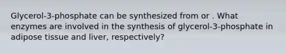 Glycerol-3-phosphate can be synthesized from or . What enzymes are involved in the synthesis of glycerol-3-phosphate in adipose tissue and liver, respectively?