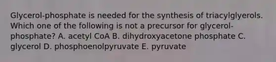 Glycerol-phosphate is needed for the synthesis of triacylglyerols. Which one of the following is not a precursor for glycerol-phosphate? A. acetyl CoA B. dihydroxyacetone phosphate C. glycerol D. phosphoenolpyruvate E. pyruvate