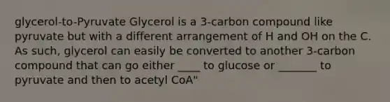 glycerol-to-Pyruvate Glycerol is a 3-carbon compound like pyruvate but with a different arrangement of H and OH on the C. As such, glycerol can easily be converted to another 3-carbon compound that can go either ____ to glucose or _______ to pyruvate and then to acetyl CoA"