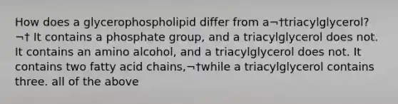 How does a glycerophospholipid differ from a¬†triacylglycerol?¬† It contains a phosphate group, and a triacylglycerol does not. It contains an amino alcohol, and a triacylglycerol does not. It contains two fatty acid chains,¬†while a triacylglycerol contains three. all of the above