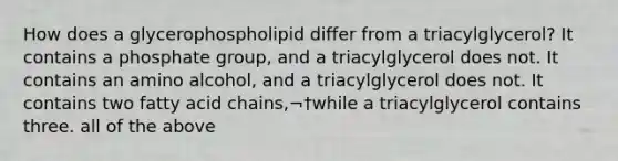 How does a glycerophospholipid differ from a triacylglycerol? It contains a phosphate group, and a triacylglycerol does not. It contains an amino alcohol, and a triacylglycerol does not. It contains two fatty acid chains,¬†while a triacylglycerol contains three. all of the above