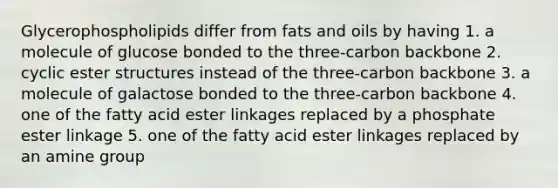 Glycerophospholipids differ from <a href='https://www.questionai.com/knowledge/kFtRJhfkoe-fats-and-oils' class='anchor-knowledge'>fats and oils</a> by having 1. a molecule of glucose bonded to the three-carbon backbone 2. cyclic ester structures instead of the three-carbon backbone 3. a molecule of galactose bonded to the three-carbon backbone 4. one of the fatty acid ester linkages replaced by a phosphate ester linkage 5. one of the fatty acid ester linkages replaced by an amine group