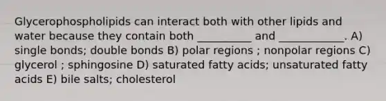 Glycerophospholipids can interact both with other lipids and water because they contain both __________ and ____________. A) single bonds; double bonds B) polar regions ; nonpolar regions C) glycerol ; sphingosine D) saturated fatty acids; unsaturated fatty acids E) bile salts; cholesterol