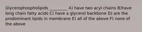 Glycerophospholipids _________ A) have two acyl chains B)have long chain fatty acids C) have a glycerol backbone D) are the predominant lipids in membrane E) all of the above F) none of the above