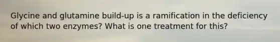 Glycine and glutamine build-up is a ramification in the deficiency of which two enzymes? What is one treatment for this?