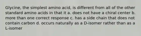 Glycine, the simplest amino acid, is different from all of the other standard <a href='https://www.questionai.com/knowledge/k9gb720LCl-amino-acids' class='anchor-knowledge'>amino acids</a> in that it a. does not have a chiral center b. <a href='https://www.questionai.com/knowledge/keWHlEPx42-more-than' class='anchor-knowledge'>more than</a> one correct response c. has a side chain that does not contain carbon d. occurs naturally as a D-isomer rather than as a L-isomer