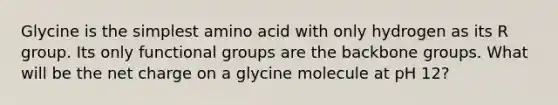 Glycine is the simplest amino acid with only hydrogen as its R group. Its only functional groups are the backbone groups. What will be the net charge on a glycine molecule at pH 12?