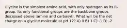 Glycine is the simplest amino acid, with only hydrogen as its R-group. Its only functional groups are the backbone groups discussed above (amino and carboxyl). What will be the net charge on a glycine molecule at pH 12? A) 0 B) 1 C) -1 D) -2