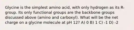 Glycine is the simplest amino acid, with only hydrogen as its R-group. Its only functional groups are the backbone groups discussed above (amino and carboxyl). What will be the net charge on a glycine molecule at pH 12? A) 0 B) 1 C) -1 D) -2