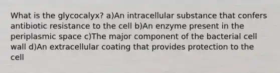 What is the glycocalyx? a)An intracellular substance that confers antibiotic resistance to the cell b)An enzyme present in the periplasmic space c)The major component of the bacterial cell wall d)An extracellular coating that provides protection to the cell