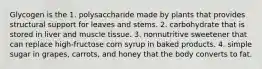 Glycogen is the 1. polysaccharide made by plants that provides structural support for leaves and stems. 2. carbohydrate that is stored in liver and muscle tissue. 3. nonnutritive sweetener that can replace high-fructose corn syrup in baked products. 4. simple sugar in grapes, carrots, and honey that the body converts to fat.