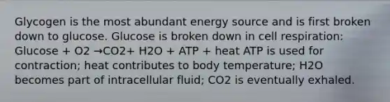 Glycogen is the most abundant energy source and is first broken down to glucose. Glucose is broken down in cell respiration: Glucose + O2 →CO2+ H2O + ATP + heat ATP is used for contraction; heat contributes to body temperature; H2O becomes part of intracellular fluid; CO2 is eventually exhaled.