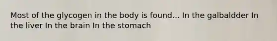 Most of the glycogen in the body is found... In the galbaldder In the liver In the brain In the stomach