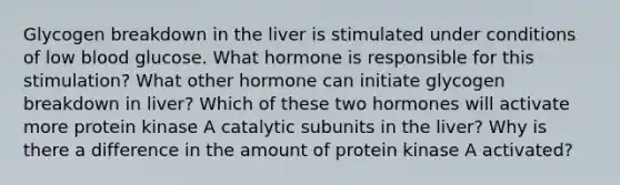 Glycogen breakdown in the liver is stimulated under conditions of low blood glucose. What hormone is responsible for this stimulation? What other hormone can initiate glycogen breakdown in liver? Which of these two hormones will activate more protein kinase A catalytic subunits in the liver? Why is there a difference in the amount of protein kinase A activated?