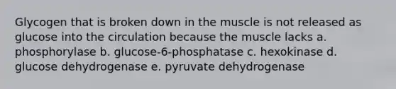 Glycogen that is broken down in the muscle is not released as glucose into the circulation because the muscle lacks a. phosphorylase b. glucose-6-phosphatase c. hexokinase d. glucose dehydrogenase e. pyruvate dehydrogenase