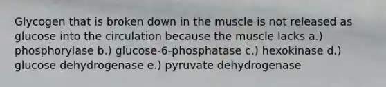 Glycogen that is broken down in the muscle is not released as glucose into the circulation because the muscle lacks a.) phosphorylase b.) glucose-6-phosphatase c.) hexokinase d.) glucose dehydrogenase e.) pyruvate dehydrogenase