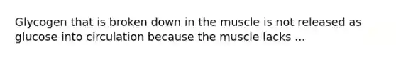 Glycogen that is broken down in the muscle is not released as glucose into circulation because the muscle lacks ...