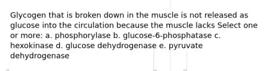 Glycogen that is broken down in the muscle is not released as glucose into the circulation because the muscle lacks Select one or more: a. phosphorylase b. glucose-6-phosphatase c. hexokinase d. glucose dehydrogenase e. pyruvate dehydrogenase