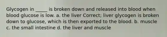 Glycogen in _____ is broken down and released into blood when blood glucose is low. a. the liver Correct; liver glycogen is broken down to glucose, which is then exported to the blood. b. muscle c. the small intestine d. the liver and muscle