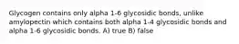 Glycogen contains only alpha 1-6 glycosidic bonds, unlike amylopectin which contains both alpha 1-4 glycosidic bonds and alpha 1-6 glycosidic bonds. A) true B) false