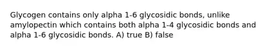 Glycogen contains only alpha 1-6 glycosidic bonds, unlike amylopectin which contains both alpha 1-4 glycosidic bonds and alpha 1-6 glycosidic bonds. A) true B) false