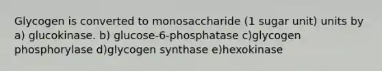 Glycogen is converted to monosaccharide (1 sugar unit) units by a) glucokinase. b) glucose-6-phosphatase c)glycogen phosphorylase d)glycogen synthase e)hexokinase