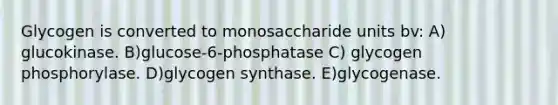 Glycogen is converted to monosaccharide units bv: A) glucokinase. B)glucose-6-phosphatase C) glycogen phosphorylase. D)glycogen synthase. E)glycogenase.