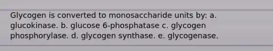 Glycogen is converted to monosaccharide units by: a. glucokinase. b. glucose 6-phosphatase c. glycogen phosphorylase. d. glycogen synthase. e. glycogenase.