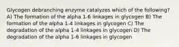 Glycogen debranching enzyme catalyzes which of the following? A) The formation of the alpha 1-6 linkages in glycogen B) The formation of the alpha 1-4 linkages in glycogen C) The degradation of the alpha 1-4 linkages in glycogen D) The degradation of the alpha 1-6 linkages in glycogen