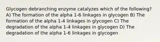 Glycogen debranching enzyme catalyzes which of the following? A) The formation of the alpha 1-6 linkages in glycogen B) The formation of the alpha 1-4 linkages in glycogen C) The degradation of the alpha 1-4 linkages in glycogen D) The degradation of the alpha 1-6 linkages in glycogen