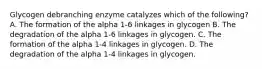 Glycogen debranching enzyme catalyzes which of the following? A. The formation of the alpha 1-6 linkages in glycogen B. The degradation of the alpha 1-6 linkages in glycogen. C. The formation of the alpha 1-4 linkages in glycogen. D. The degradation of the alpha 1-4 linkages in glycogen.