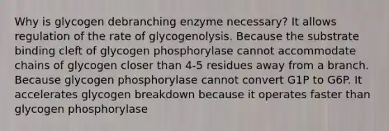 Why is glycogen debranching enzyme necessary? It allows regulation of the rate of glycogenolysis. Because the substrate binding cleft of glycogen phosphorylase cannot accommodate chains of glycogen closer than 4-5 residues away from a branch. Because glycogen phosphorylase cannot convert G1P to G6P. It accelerates glycogen breakdown because it operates faster than glycogen phosphorylase