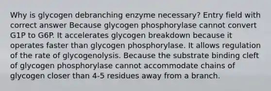 Why is glycogen debranching enzyme necessary? Entry field with correct answer Because glycogen phosphorylase cannot convert G1P to G6P. It accelerates glycogen breakdown because it operates faster than glycogen phosphorylase. It allows regulation of the rate of glycogenolysis. Because the substrate binding cleft of glycogen phosphorylase cannot accommodate chains of glycogen closer than 4-5 residues away from a branch.