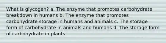 What is glycogen? a. The enzyme that promotes carbohydrate breakdown in humans b. The enzyme that promotes carbohydrate storage in humans and animals c. The storage form of carbohydrate in animals and humans d. The storage form of carbohydrate in plants