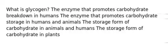 What is glycogen? The enzyme that promotes carbohydrate breakdown in humans The enzyme that promotes carbohydrate storage in humans and animals The storage form of carbohydrate in animals and humans The storage form of carbohydrate in plants