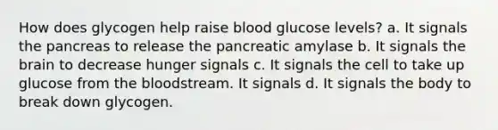 How does glycogen help raise blood glucose levels? a. It signals the pancreas to release the pancreatic amylase b. It signals the brain to decrease hunger signals c. It signals the cell to take up glucose from the bloodstream. It signals d. It signals the body to break down glycogen.