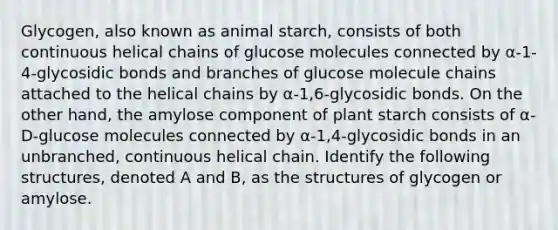 Glycogen, also known as animal starch, consists of both continuous helical chains of glucose molecules connected by α-1-4-glycosidic bonds and branches of glucose molecule chains attached to the helical chains by α-1,6-glycosidic bonds. On the other hand, the amylose component of plant starch consists of α-D-glucose molecules connected by α-1,4-glycosidic bonds in an unbranched, continuous helical chain. Identify the following structures, denoted A and B, as the structures of glycogen or amylose.