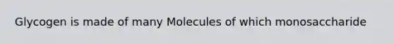 Glycogen is made of many Molecules of which monosaccharide