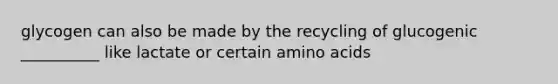 glycogen can also be made by the recycling of glucogenic __________ like lactate or certain amino acids