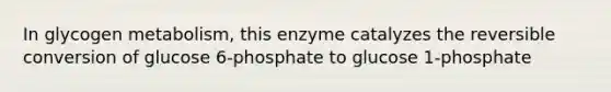 In glycogen metabolism, this enzyme catalyzes the reversible conversion of glucose 6-phosphate to glucose 1-phosphate