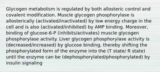 Glycogen metabolism is regulated by both allosteric control and covalent modification. Muscle glycogen phosphorylase is allosterically (activated/inactivated) by low energy charge in the cell and is also (activated/inhibited) by AMP binding. Moreover, binding of glucose-6-P (inhibits/activates) muscle glycogen phosphorylase activity. Liver glycogen phosphorylase activity is (decreased/increased) by glucose binding, thereby shifting the phosphorylated form of the enzyme into the (T state/ R state) until the enzyme can be (dephosphorylated/phosphorylated) by insulin signaling