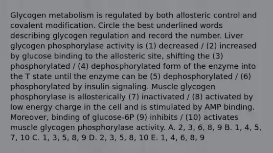 Glycogen metabolism is regulated by both allosteric control and <a href='https://www.questionai.com/knowledge/ktCxzJz1jA-covalent-modification' class='anchor-knowledge'>covalent modification</a>. Circle the best underlined words describing glycogen regulation and record the number. Liver glycogen phosphorylase activity is (1) decreased / (2) increased by glucose binding to the allosteric site, shifting the (3) phosphorylated / (4) dephosphorylated form of the enzyme into the T state until the enzyme can be (5) dephosphorylated / (6) phosphorylated by insulin signaling. Muscle glycogen phosphorylase is allosterically (7) inactivated / (8) activated by low energy charge in the cell and is stimulated by AMP binding. Moreover, binding of glucose-6P (9) inhibits / (10) activates muscle glycogen phosphorylase activity. A. 2, 3, 6, 8, 9 B. 1, 4, 5, 7, 10 C. 1, 3, 5, 8, 9 D. 2, 3, 5, 8, 10 E. 1, 4, 6, 8, 9