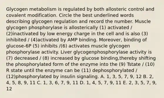 Glycogen metabolism is regulated by both allosteric control and covalent modification. Circle the best underlined words describing glycogen regulation and record the number. Muscle glycogen phosphorylase is allosterically (1) activated / (2)inactivated by low energy charge in the cell and is also (3) inhibited / (4)activated by AMP binding. Moreover, binding of glucose-6P (5) inhibits /(6) activates muscle glycogen phosphorylase activity. Liver glycogenphosphorylase activity is (7) decreased / (8) increased by glucose binding,thereby shifting the phosphorylated form of the enzyme into the (9) Tstate / (10) R state until the enzyme can be (11) dephosphorylated / (12)phosphorylated by insulin signaling. A. 1, 3, 5, 7, 9, 12 B. 2, 4, 5, 8, 9, 11 C. 1, 3, 6, 7, 9, 11 D. 1, 4, 5, 7, 9, 11 E. 2, 3, 5, 7, 9, 12