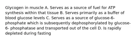 Glycogen in muscle A. Serves as a source of fuel for ATP synthesis within that tissue B. Serves primarily as a buffer of blood glucose levels C. Serves as a source of glucose-6- phosphate which is subsequently dephosphorylated by glucose-6- phosphatase and transported out of the cell D. Is rapidly depleted during fasting