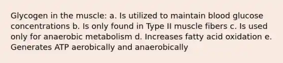 Glycogen in the muscle: a. Is utilized to maintain blood glucose concentrations b. Is only found in Type II muscle fibers c. Is used only for anaerobic metabolism d. Increases fatty acid oxidation e. Generates ATP aerobically and anaerobically