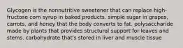 Glycogen is the nonnutritive sweetener that can replace high-fructose corn syrup in baked products. simple sugar in grapes, carrots, and honey that the body converts to fat. polysaccharide made by plants that provides structural support for leaves and stems. carbohydrate that's stored in liver and muscle tissue