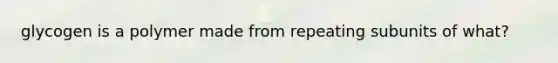 glycogen is a polymer made from repeating subunits of what?